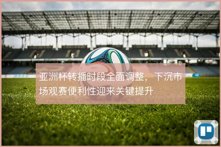 亚洲杯转播时段全面调整，下沉市场观赛便利性迎来关键提升