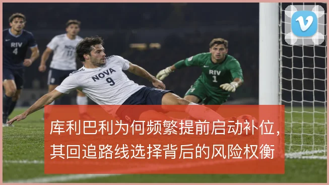 库利巴利为何频繁提前启动补位，其回追路线选择背后的风险权衡