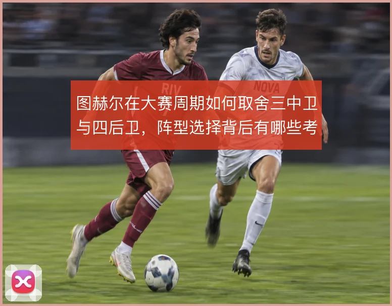 图赫尔在大赛周期如何取舍三中卫与四后卫,阵型选择背后有哪些考量