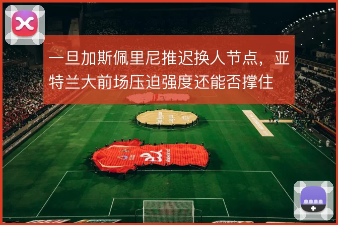 一旦加斯佩里尼推迟换人节点，亚特兰大前场压迫强度还能否撑住