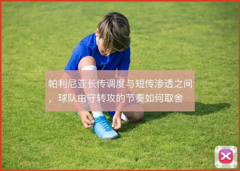 帕利尼亚长传调度与短传渗透之间,球队由守转攻的节奏如何取舍