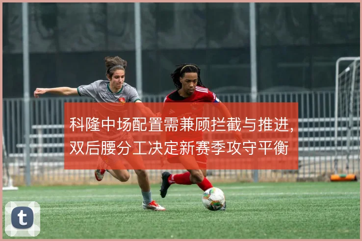 科隆中场配置需兼顾拦截与推进,双后腰分工决定新赛季攻守平衡