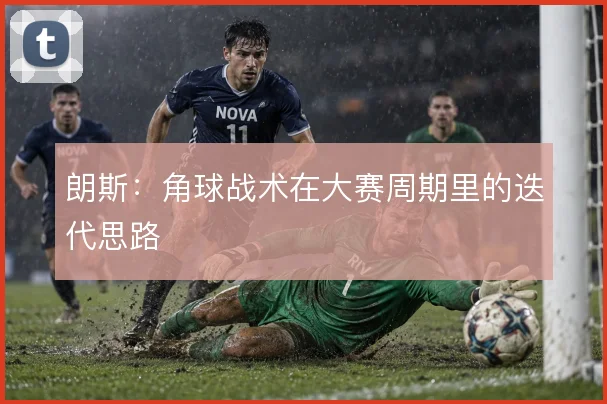 朗斯：角球战术在大赛周期里的迭代思路