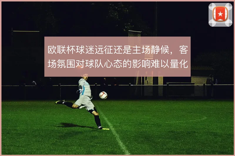 欧联杯球迷远征还是主场静候,客场氛围对球队心态的影响难以量化