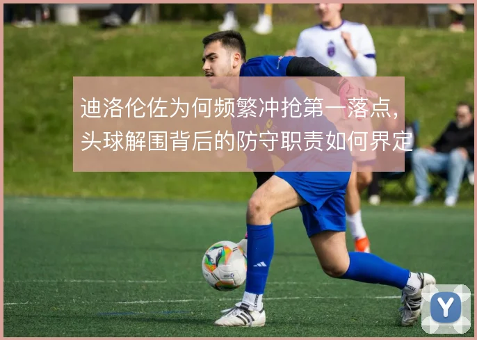 迪洛伦佐为何频繁冲抢第一落点,头球解围背后的防守职责如何界定