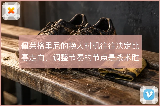 佩莱格里尼的换人时机往往决定比赛走向,调整节奏的节点是战术胜负手
