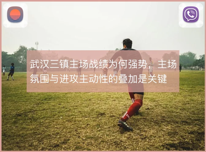 武汉三镇主场战绩为何强势，主场氛围与进攻主动性的叠加是关键