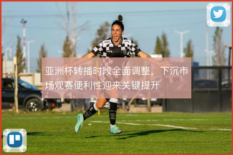 亚洲杯转播时段全面调整，下沉市场观赛便利性迎来关键提升