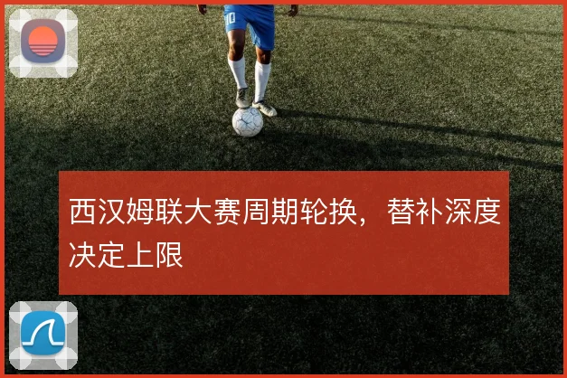 西汉姆联大赛周期轮换，替补深度决定上限