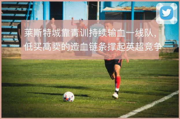 莱斯特城靠青训持续输血一线队，低买高卖的造血链条撑起英超竞争力