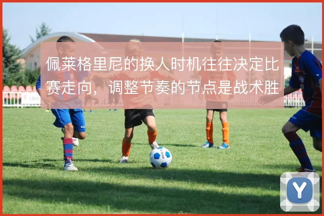 佩莱格里尼的换人时机往往决定比赛走向，调整节奏的节点是战术胜负手