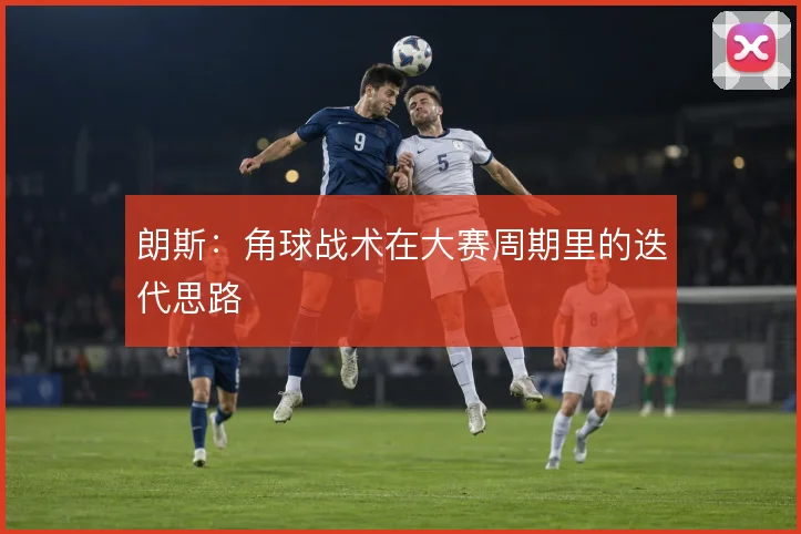 朗斯:角球战术在大赛周期里的迭代思路