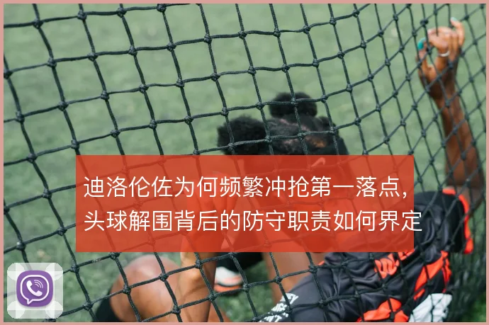 迪洛伦佐为何频繁冲抢第一落点，头球解围背后的防守职责如何界定