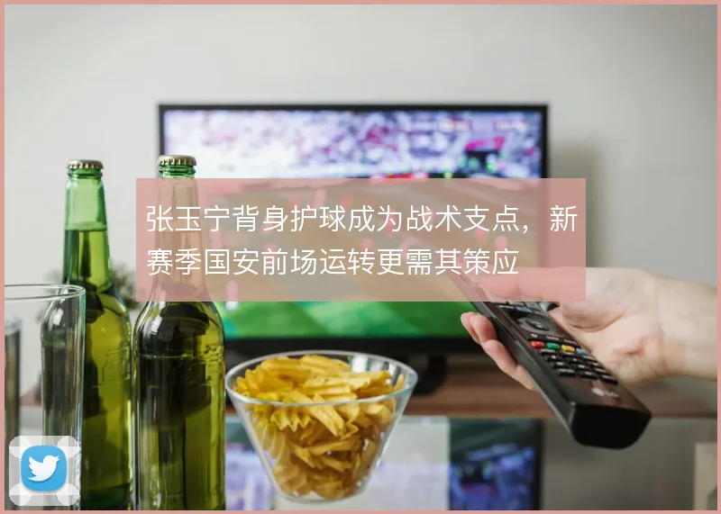 张玉宁背身护球成为战术支点,新赛季国安前场运转更需其策应