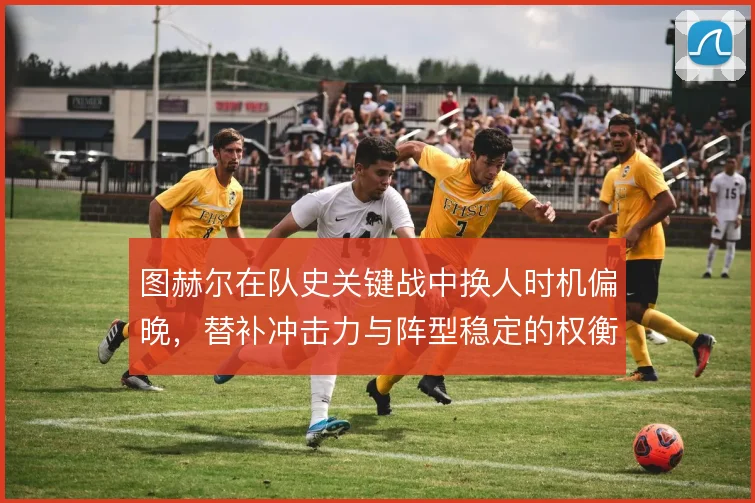 图赫尔在队史关键战中换人时机偏晚，替补冲击力与阵型稳定的权衡