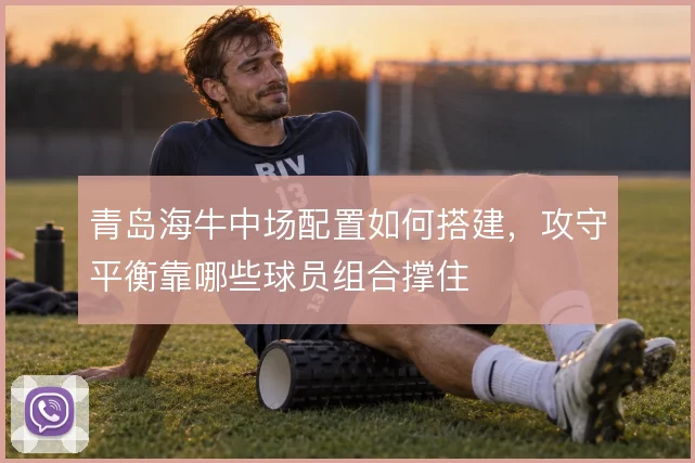 青岛海牛中场配置如何搭建，攻守平衡靠哪些球员组合撑住