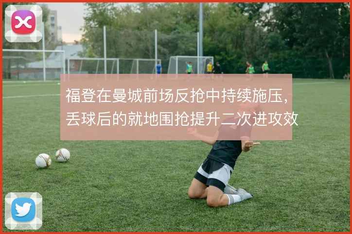福登在曼城前场反抢中持续施压，丢球后的就地围抢提升二次进攻效率