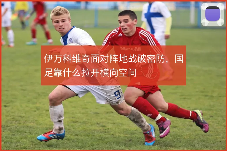 伊万科维奇面对阵地战破密防，国足靠什么拉开横向空间