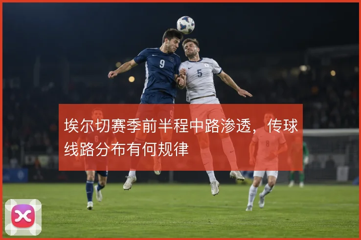 埃尔切赛季前半程中路渗透，传球线路分布有何规律