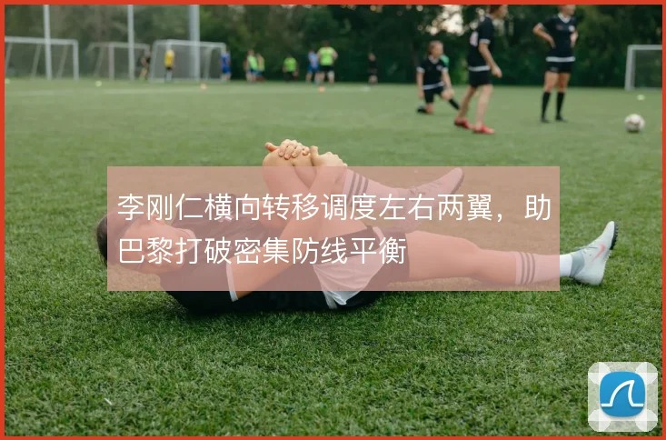 李刚仁横向转移调度左右两翼，助巴黎打破密集防线平衡