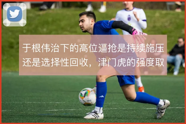 于根伟治下的高位逼抢是持续施压还是选择性回收，津门虎的强度取舍