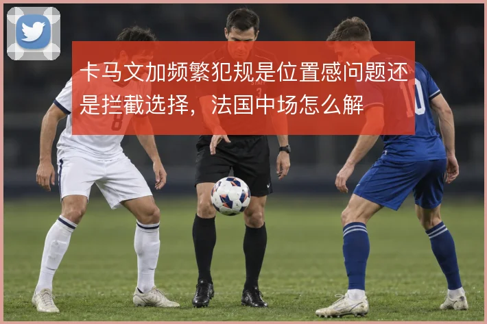卡马文加频繁犯规是位置感问题还是拦截选择，法国中场怎么解