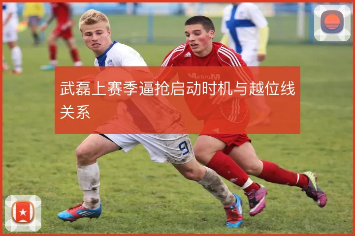 武磊上赛季逼抢启动时机与越位线关系